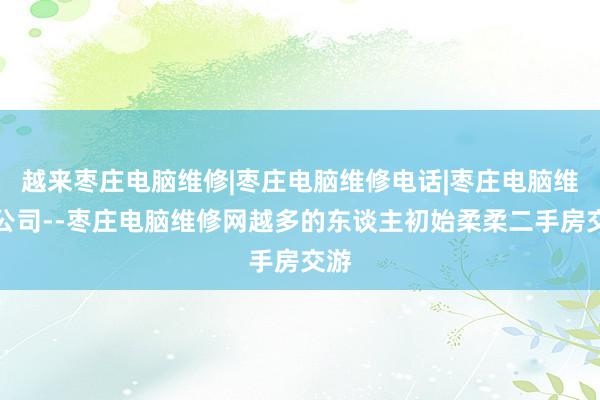 越来枣庄电脑维修|枣庄电脑维修电话|枣庄电脑维修公司--枣庄电脑维修网越多的东谈主初始柔柔二手房交游